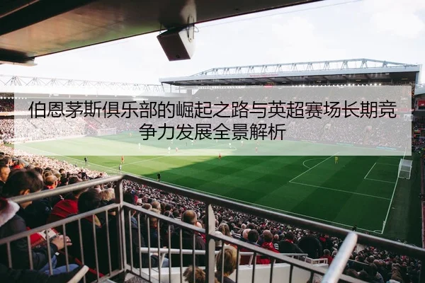 伯恩茅斯俱乐部的崛起之路与英超赛场长期竞争力发展全景解析