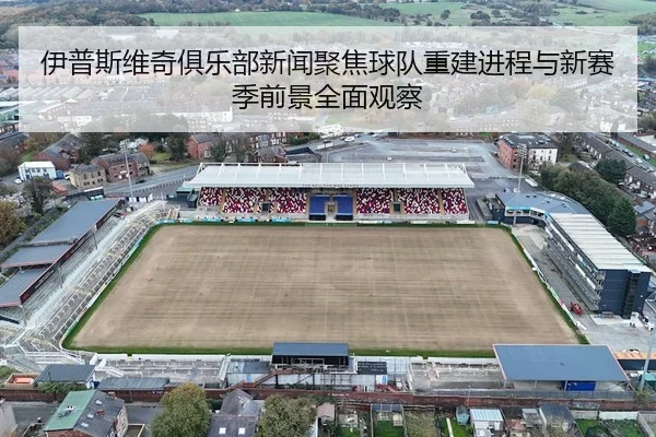 伊普斯维奇俱乐部新闻聚焦球队重建进程与新赛季前景全面观察