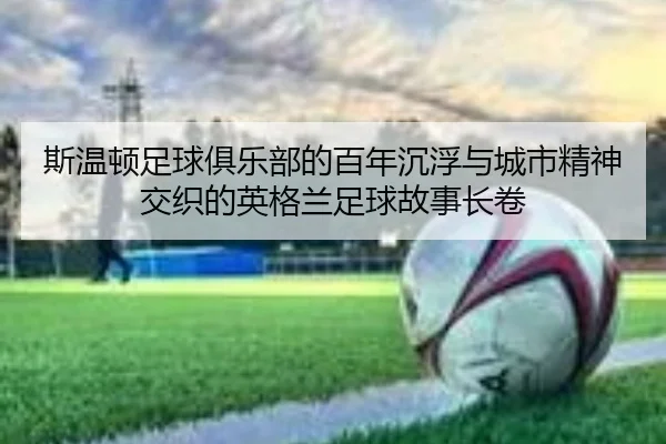 斯温顿足球俱乐部的百年沉浮与城市精神交织的英格兰足球故事长卷