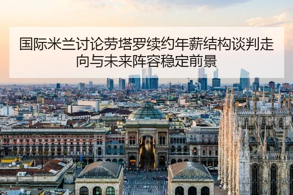 国际米兰讨论劳塔罗续约年薪结构谈判走向与未来阵容稳定前景